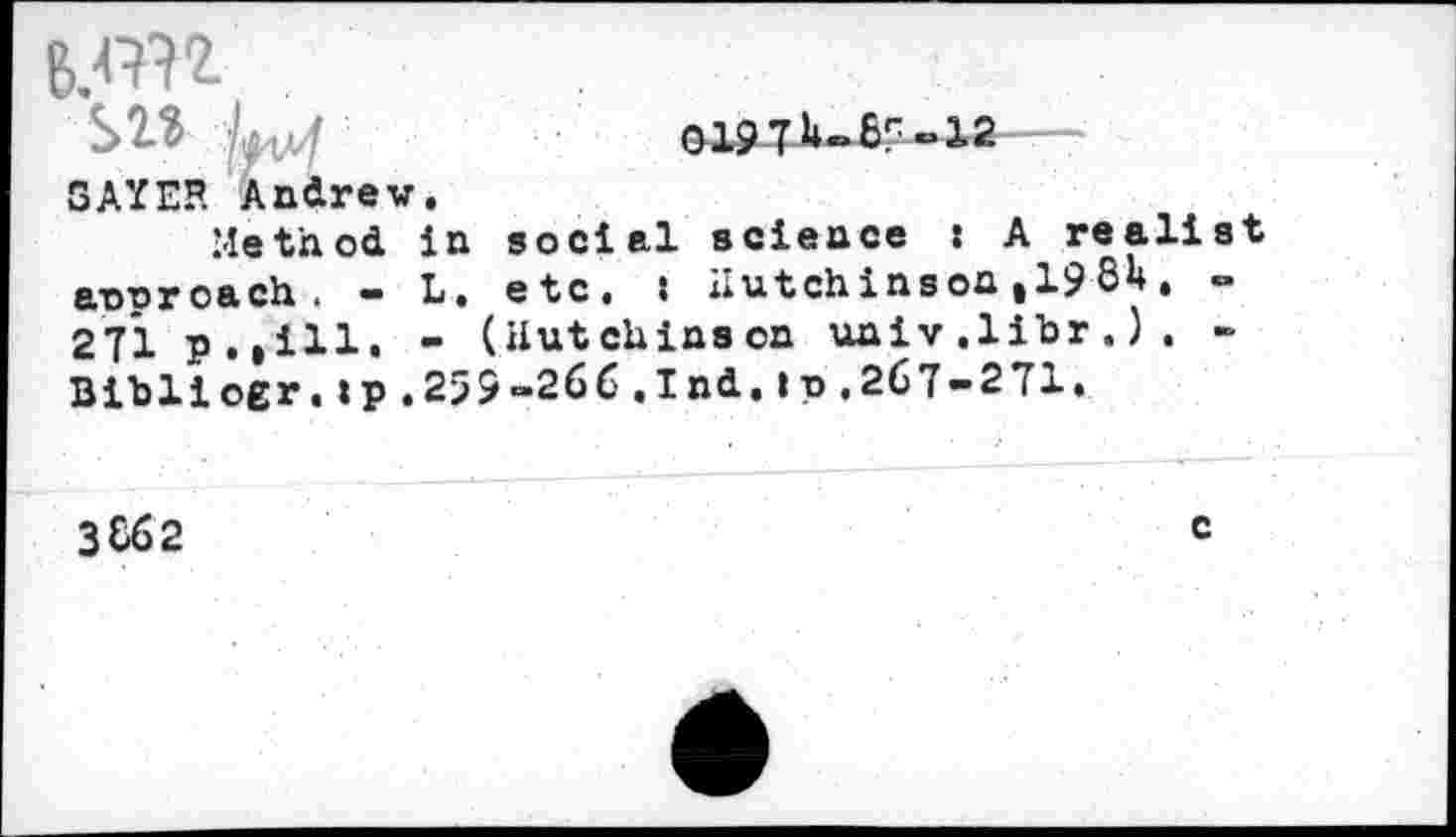 ﻿B.W1
SW kv/ SAYER Andrew
Me th od annroach . -271 p.,111. Bibliogr.tp.
GlSLjJUßr «12
in social science : A realist
L. etc, : Hutchinson ,19 8U. -
- (Hutchinson univ.libr.). -259-266.Ind.Ip,267-271.
3862